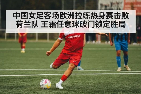 中国女足客场欧洲拉练热身赛击败荷兰队 王霜任意球破门锁定胜局